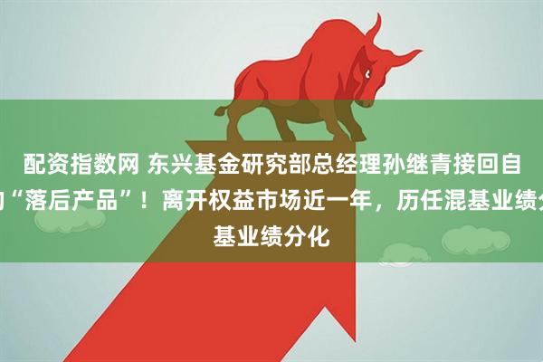 配资指数网 东兴基金研究部总经理孙继青接回自己的“落后产品”！离开权益市场近一年，历任混基业绩分化