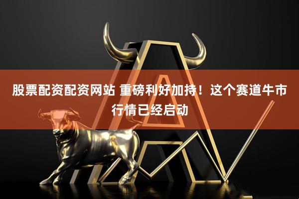 股票配资配资网站 重磅利好加持！这个赛道牛市行情已经启动