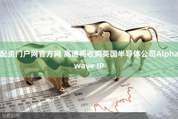 配资门户网官方网 高通将收购英国半导体公司Alphawave IP
