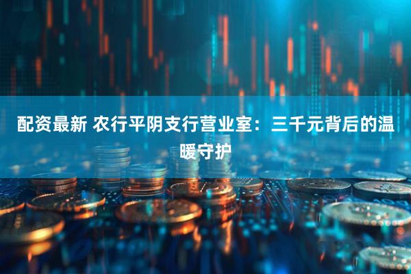 配资最新 农行平阴支行营业室：三千元背后的温暖守护
