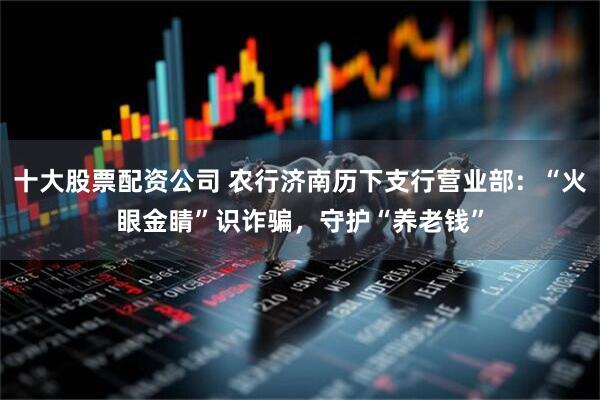 十大股票配资公司 农行济南历下支行营业部：“火眼金睛”识诈骗，守护“养老钱”