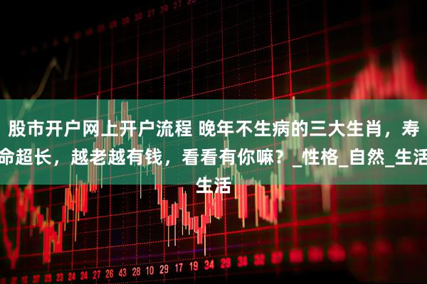 股市开户网上开户流程 晚年不生病的三大生肖，寿命超长，越老越有钱，看看有你嘛？_性格_自然_生活