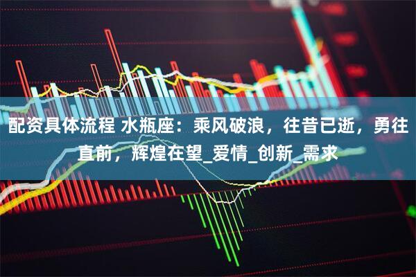 配资具体流程 水瓶座：乘风破浪，往昔已逝，勇往直前，辉煌在望_爱情_创新_需求