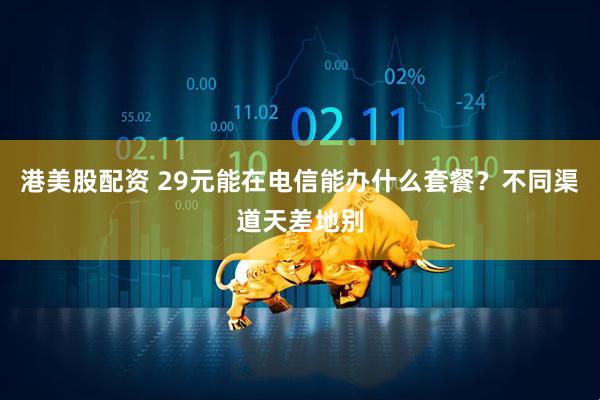 港美股配资 29元能在电信能办什么套餐？不同渠道天差地别