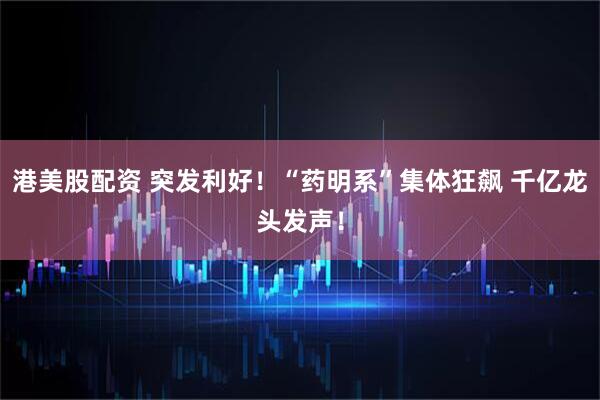 港美股配资 突发利好！“药明系”集体狂飙 千亿龙头发声！