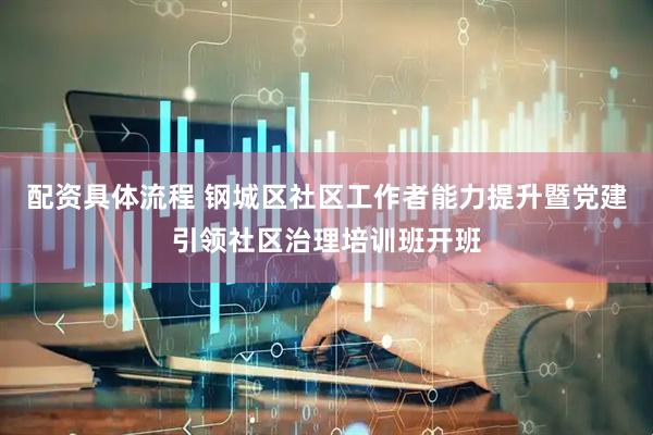 配资具体流程 钢城区社区工作者能力提升暨党建引领社区治理培训班开班