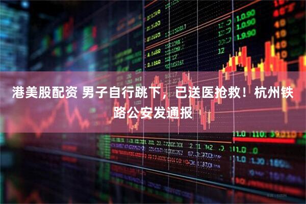 港美股配资 男子自行跳下，已送医抢救！杭州铁路公安发通报