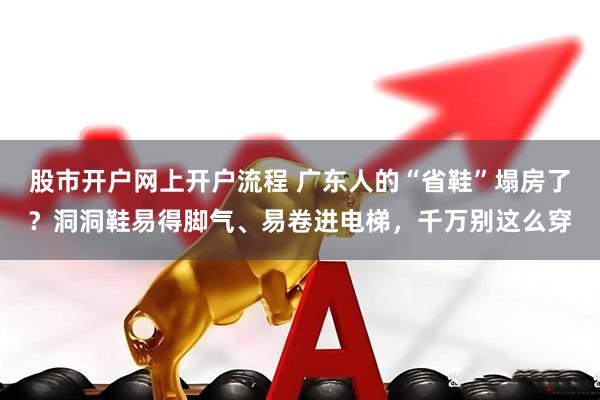 股市开户网上开户流程 广东人的“省鞋”塌房了？洞洞鞋易得脚气、易卷进电梯，千万别这么穿