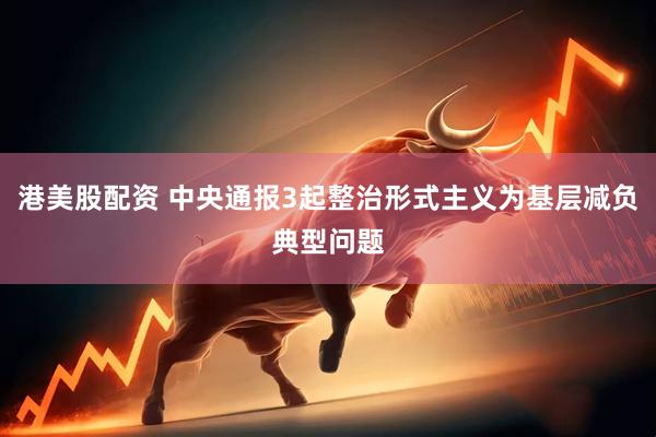 港美股配资 中央通报3起整治形式主义为基层减负典型问题