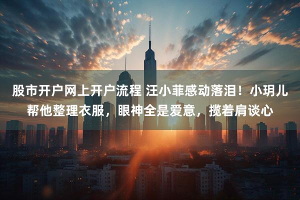 股市开户网上开户流程 汪小菲感动落泪!小玥儿帮他整理衣服,眼神全是爱意,揽着肩谈心