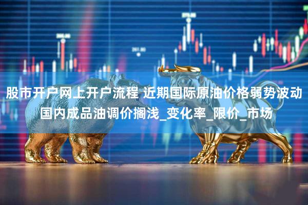 股市开户网上开户流程 近期国际原油价格弱势波动 国内成品油调价搁浅_变化率_限价_市场