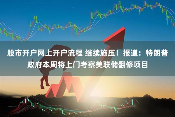股市开户网上开户流程 继续施压！报道：特朗普政府本周将上门考察美联储翻修项目