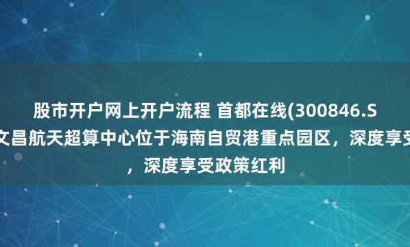 股市开户网上开户流程 首都在线(300846.SZ)：公司文昌航天超算中心位于海南自贸港重点园区，深度享受政策红利