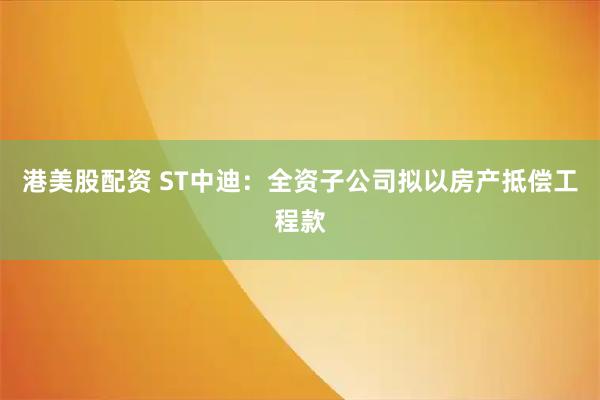 港美股配资 ST中迪：全资子公司拟以房产抵偿工程款