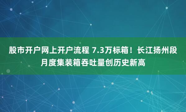 股市开户网上开户流程 7.3万标箱!长江扬州段月度集装箱吞吐量创历史新高