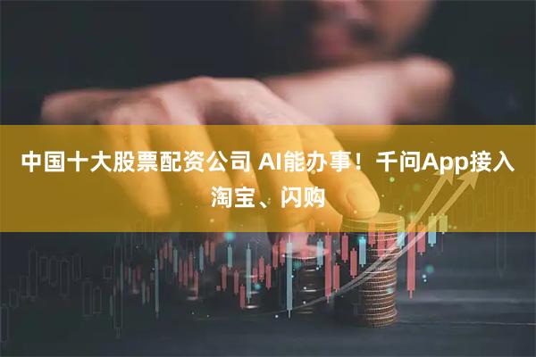 中国十大股票配资公司 AI能办事！千问App接入淘宝、闪购