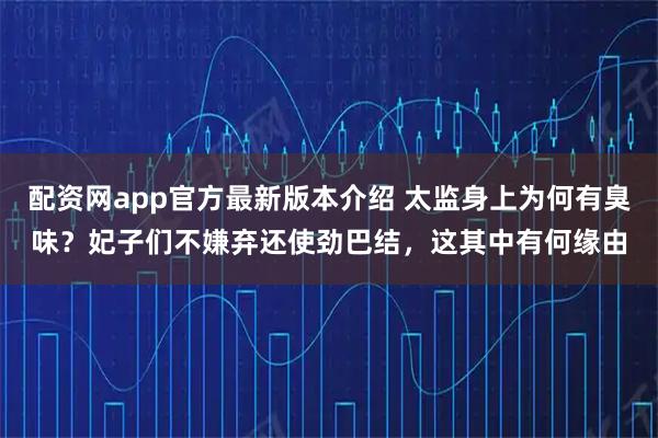 配资网app官方最新版本介绍 太监身上为何有臭味?妃子们不嫌弃还使劲巴结,这其中有何缘由