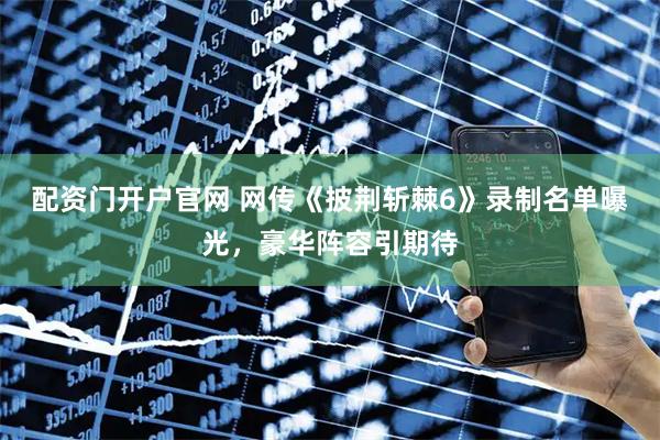配资门开户官网 网传《披荆斩棘6》录制名单曝光，豪华阵容引期待