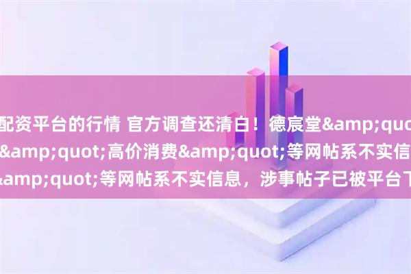 配资平台的行情 官方调查还清白！德宸堂"医托""高价消费"等网帖系不实信息，涉事帖子已被平台下架