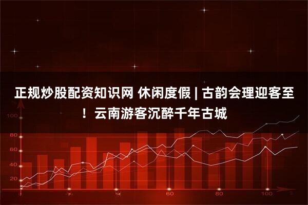 正规炒股配资知识网 休闲度假 | 古韵会理迎客至！云南游客沉醉千年古城
