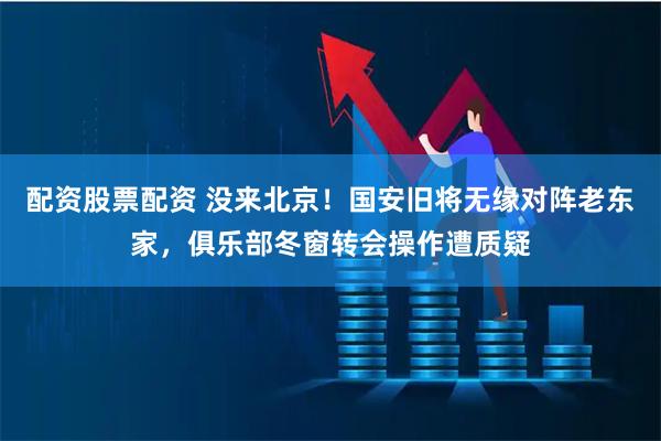 配资股票配资 没来北京！国安旧将无缘对阵老东家，俱乐部冬窗转会操作遭质疑