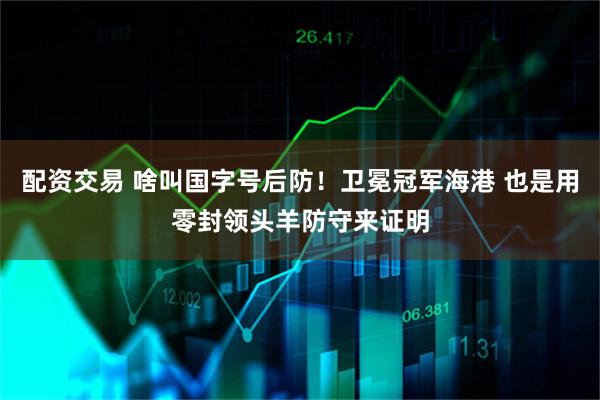 配资交易 啥叫国字号后防！卫冕冠军海港 也是用零封领头羊防守来证明
