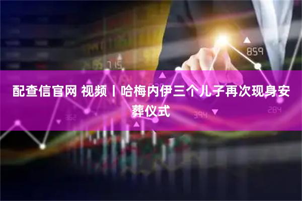 配查信官网 视频丨哈梅内伊三个儿子再次现身安葬仪式