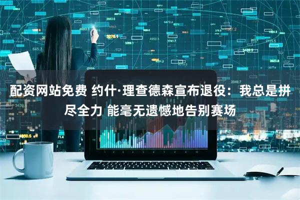 配资网站免费 约什·理查德森宣布退役：我总是拼尽全力 能毫无遗憾地告别赛场