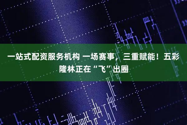 一站式配资服务机构 一场赛事，三重赋能！五彩隆林正在“飞”出圈