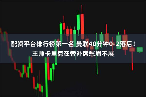 配资平台排行榜第一名 曼联40分钟0-2落后！主帅卡里克在替补席愁眉不展