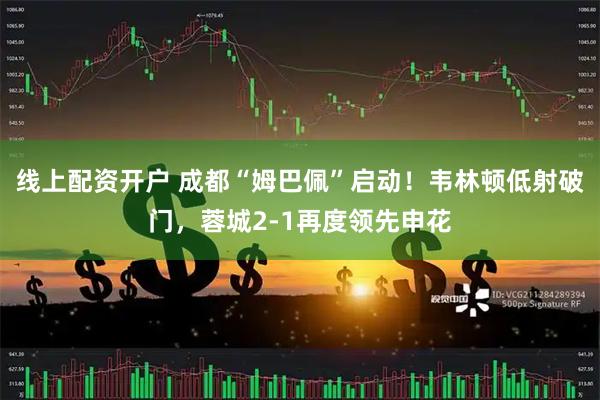 线上配资开户 成都“姆巴佩”启动！韦林顿低射破门，蓉城2-1再度领先申花