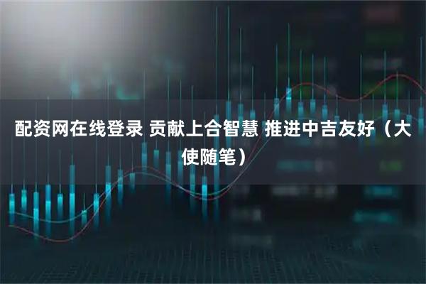 配资网在线登录 贡献上合智慧 推进中吉友好(大使随笔)
