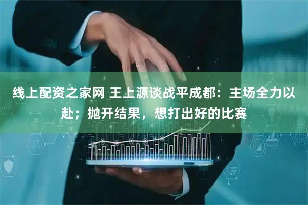 线上配资之家网 王上源谈战平成都：主场全力以赴；抛开结果，想打出好的比赛