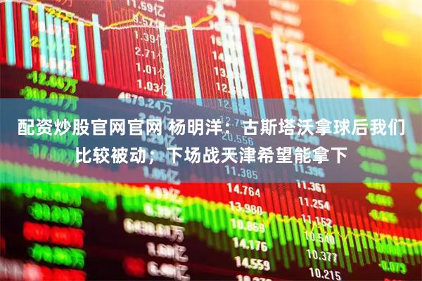 配资炒股官网官网 杨明洋：古斯塔沃拿球后我们比较被动；下场战天津希望能拿下