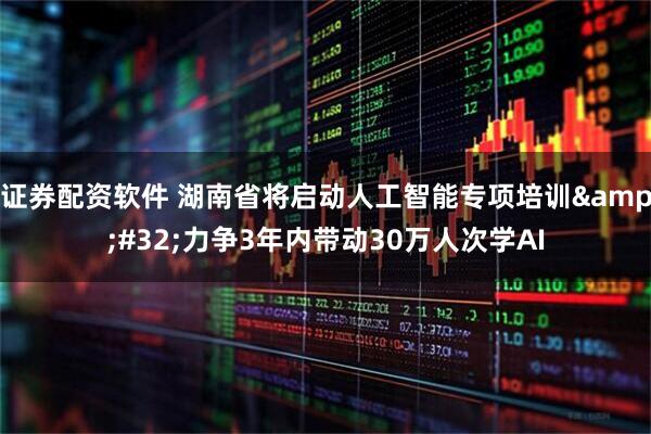证券配资软件 湖南省将启动人工智能专项培训 力争3年内带动30万人次学AI