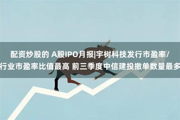配资炒股的 A股IPO月报|宇树科技发行市盈率/行业市盈率比值最高 前三季度中信建投撤单数量最多